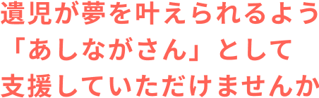 遺児が夢を叶えられるよう、「あしながさん」として支援していただけませんか