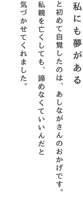 私にも夢がある と初めて自覚したのは、あしながさんのおかげです。親を亡くしても、諦めなくていいんだと気づかせてくれました。―遺児奨学生あいさん（大学生）