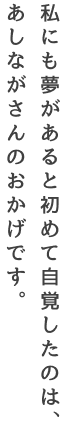 私にも夢があると初めて自覚したのは、あしながさんのおかげです。―遺児奨学生あいさん（大学生）